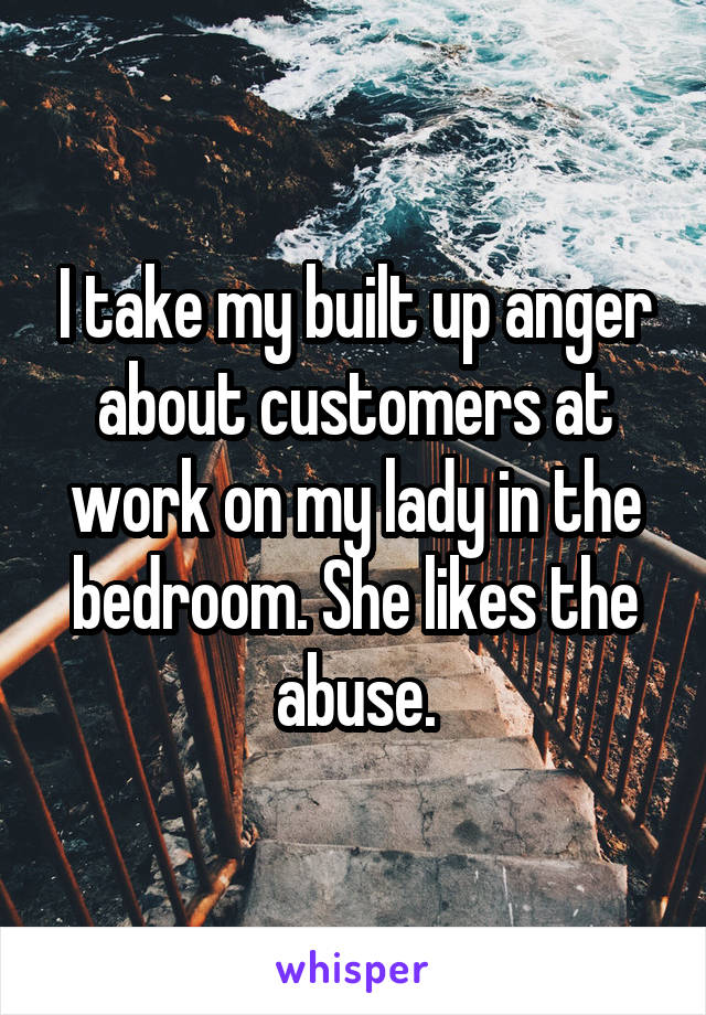 I take my built up anger about customers at work on my lady in the bedroom. She likes the abuse.