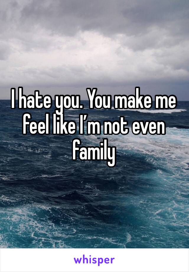 I hate you. You make me feel like I’m not even family 