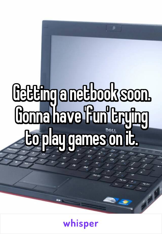 Getting a netbook soon. Gonna have 'fun' trying to play games on it.