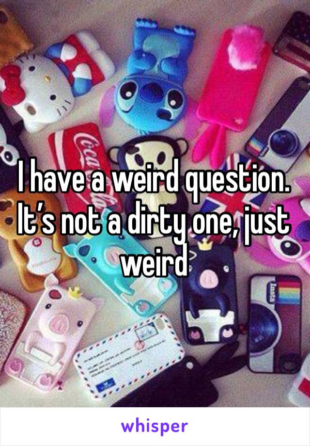 I have a weird question. It’s not a dirty one, just weird 