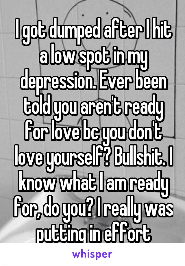 I got dumped after I hit a low spot in my depression. Ever been told you aren't ready for love bc you don't love yourself? Bullshit. I know what I am ready for, do you? I really was putting in effort