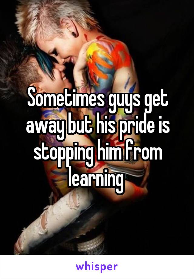 Sometimes guys get away but his pride is stopping him from learning 