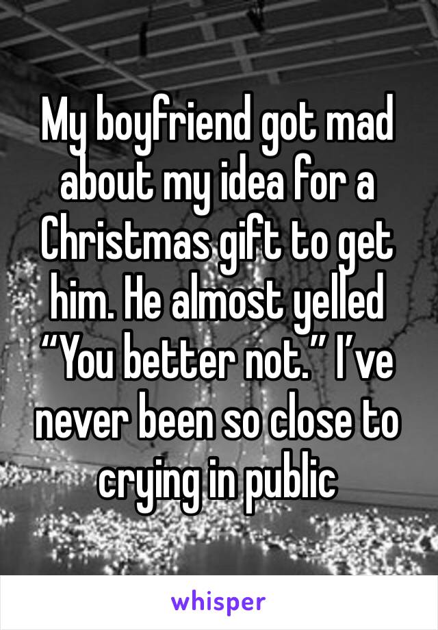 My boyfriend got mad about my idea for a Christmas gift to get him. He almost yelled “You better not.” I’ve never been so close to crying in public