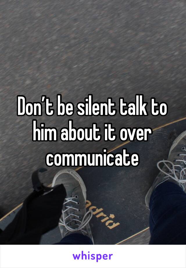 Don’t be silent talk to him about it over communicate 