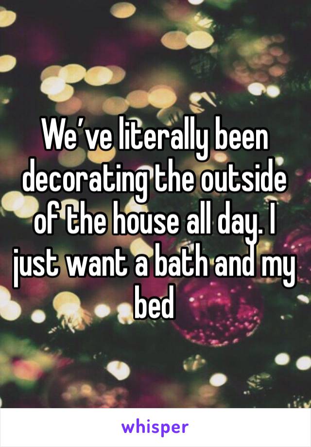 We’ve literally been decorating the outside of the house all day. I just want a bath and my bed 