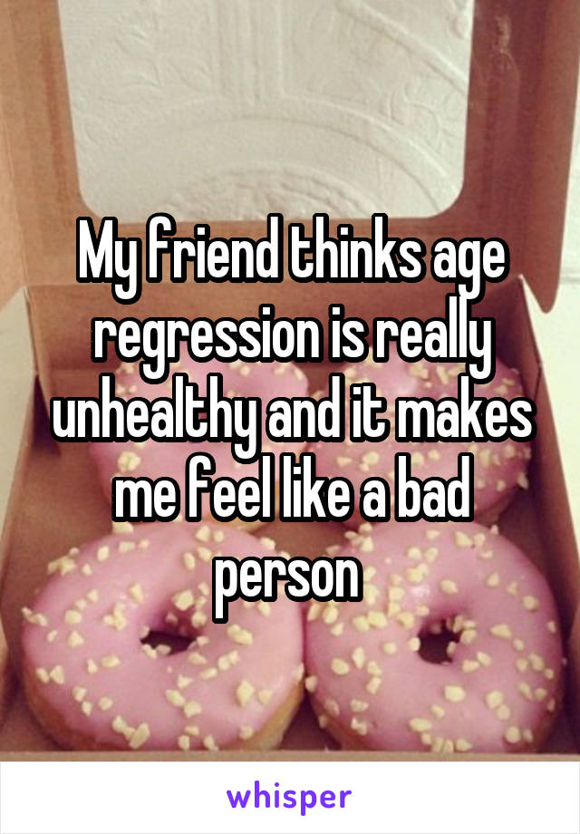 My friend thinks age regression is really unhealthy and it makes me feel like a bad person 