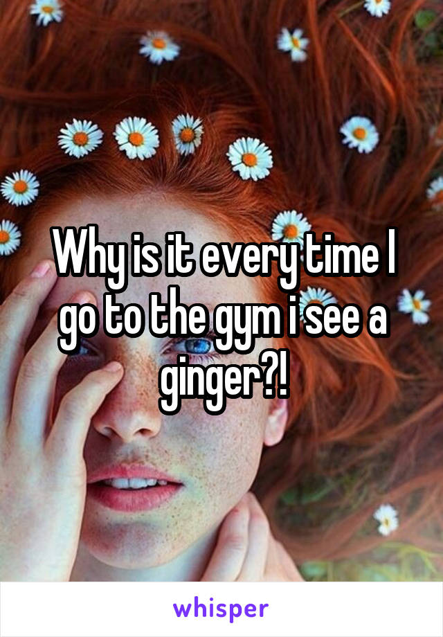 Why is it every time I go to the gym i see a ginger?!