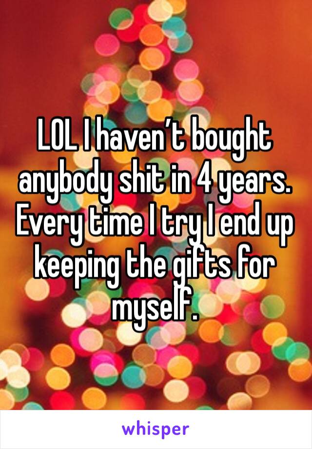 LOL I haven’t bought anybody shit in 4 years. Every time I try I end up keeping the gifts for myself. 