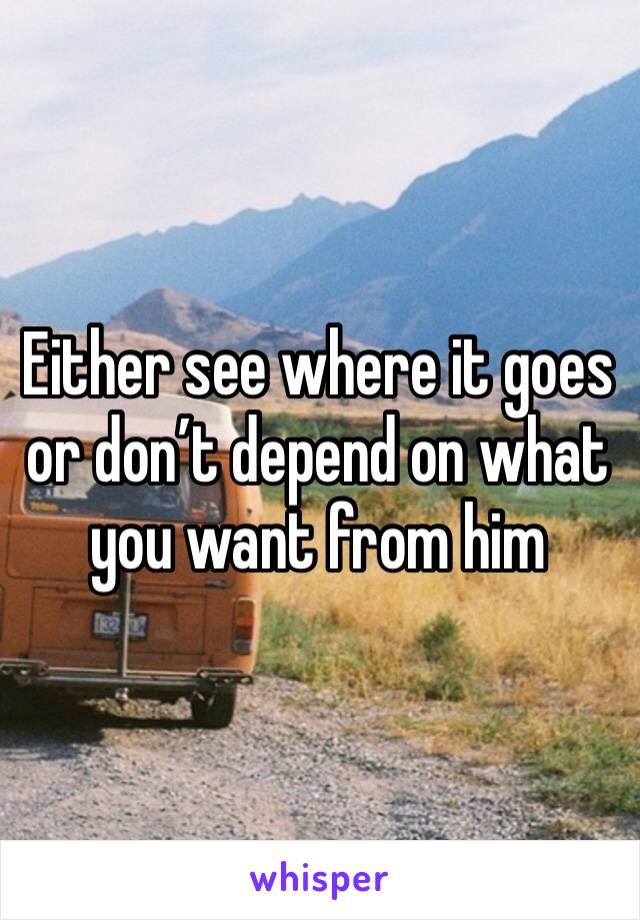 Either see where it goes or don’t depend on what you want from him