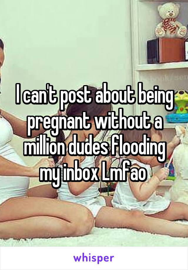 I can't post about being pregnant without a million dudes flooding my inbox Lmfao 