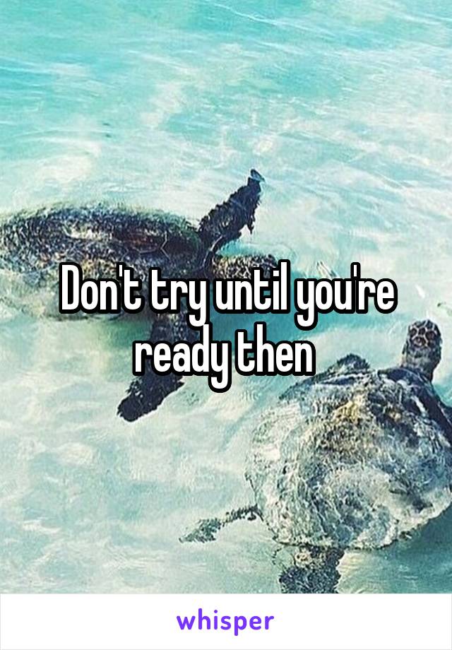 Don't try until you're ready then 