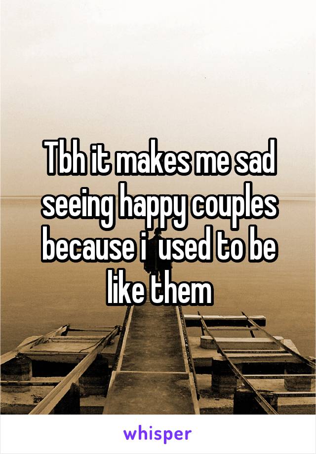 Tbh it makes me sad seeing happy couples because i  used to be like them