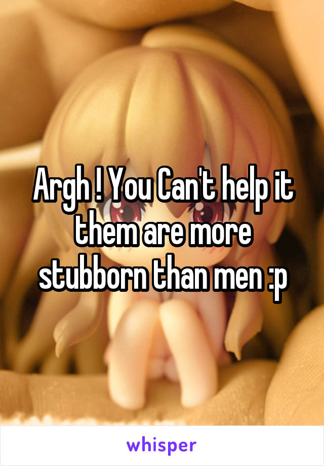 Argh ! You Can't help it them are more stubborn than men :p