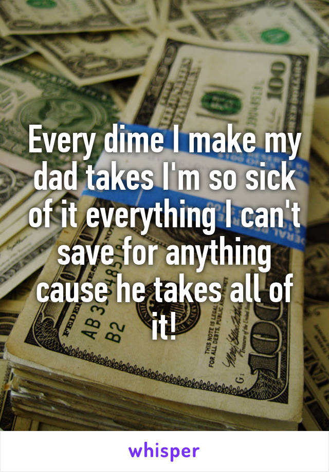Every dime I make my dad takes I'm so sick of it everything I can't save for anything cause he takes all of it!