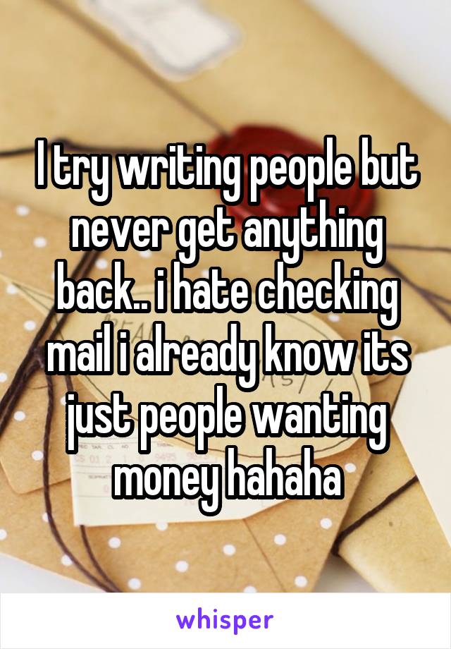 I try writing people but never get anything back.. i hate checking mail i already know its just people wanting money hahaha