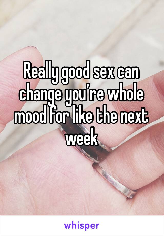 Really good sex can change you’re whole mood for like the next week