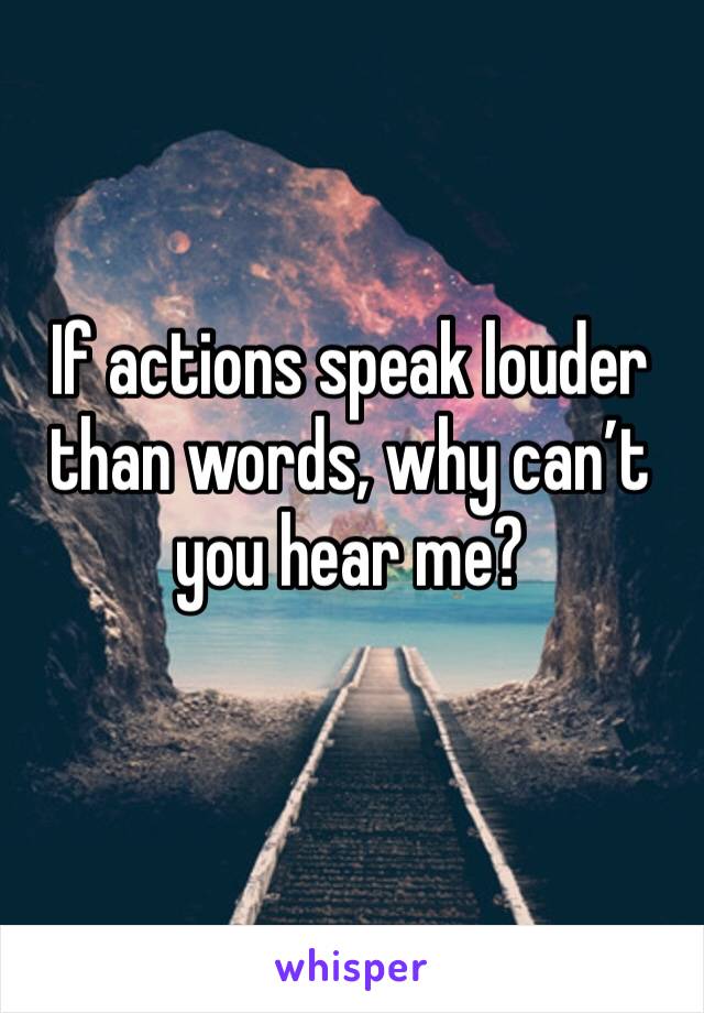 If actions speak louder than words, why can’t you hear me?