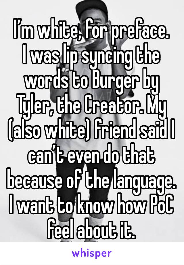 I’m white, for preface. 
I was lip syncing the words to Burger by Tyler, the Creator. My (also white) friend said I can’t even do that because of the language. I want to know how PoC feel about it.
