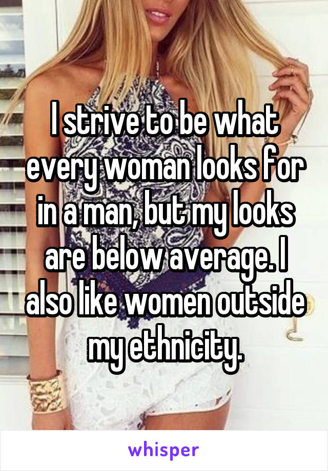 I strive to be what every woman looks for in a man, but my looks are below average. I also like women outside my ethnicity.