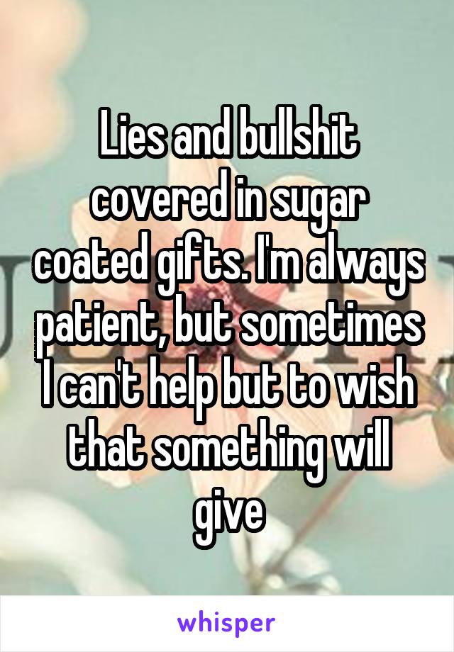 Lies and bullshit covered in sugar coated gifts. I'm always patient, but sometimes I can't help but to wish that something will give