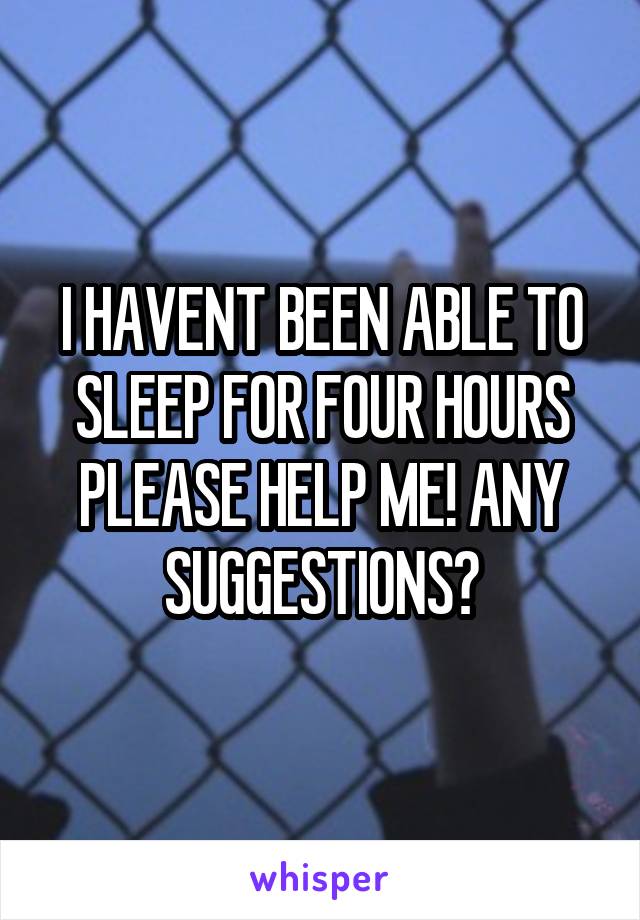 I HAVENT BEEN ABLE TO SLEEP FOR FOUR HOURS PLEASE HELP ME! ANY SUGGESTIONS?