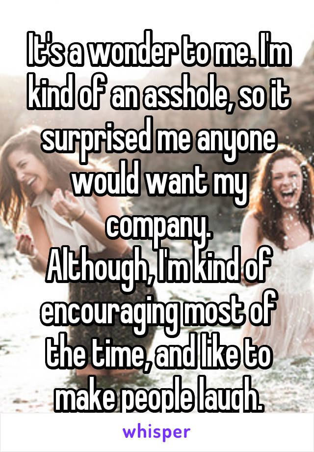 It's a wonder to me. I'm kind of an asshole, so it surprised me anyone would want my company.
Although, I'm kind of encouraging most of the time, and like to make people laugh.