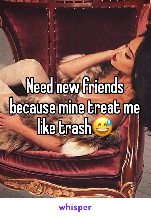 Need new friends because mine treat me like trash😅