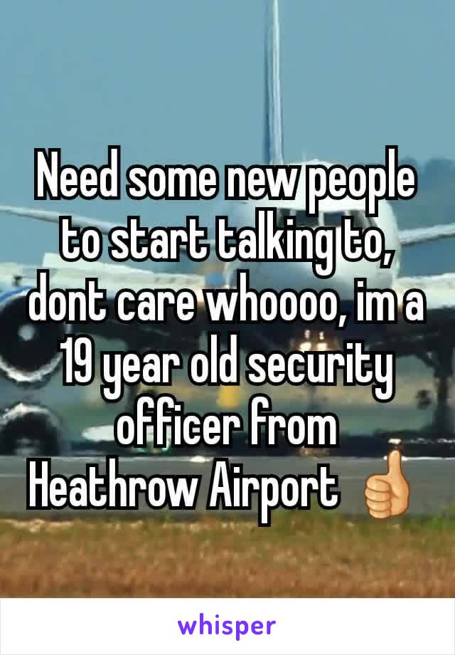 Need some new people to start talking to, dont care whoooo, im a 19 year old security officer from Heathrow Airport 👍
