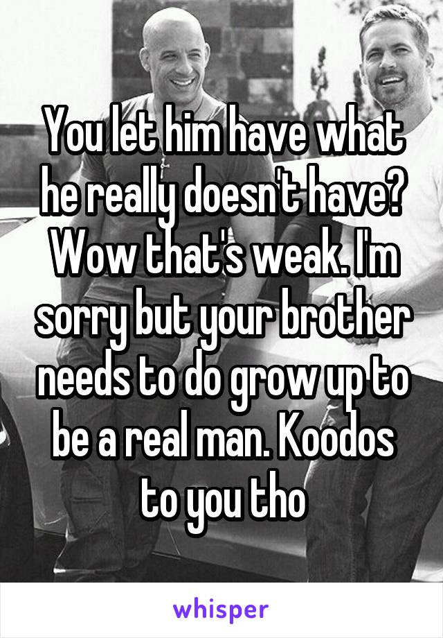 You let him have what he really doesn't have? Wow that's weak. I'm sorry but your brother needs to do grow up to be a real man. Koodos to you tho