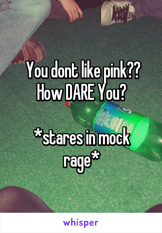  You dont like pink?? How DARE You?

*stares in mock rage*