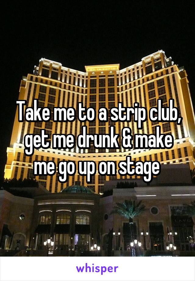 Take me to a strip club, get me drunk & make me go up on stage 