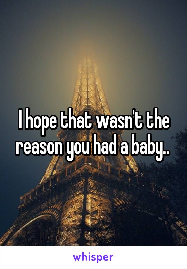 I hope that wasn't the reason you had a baby.. 