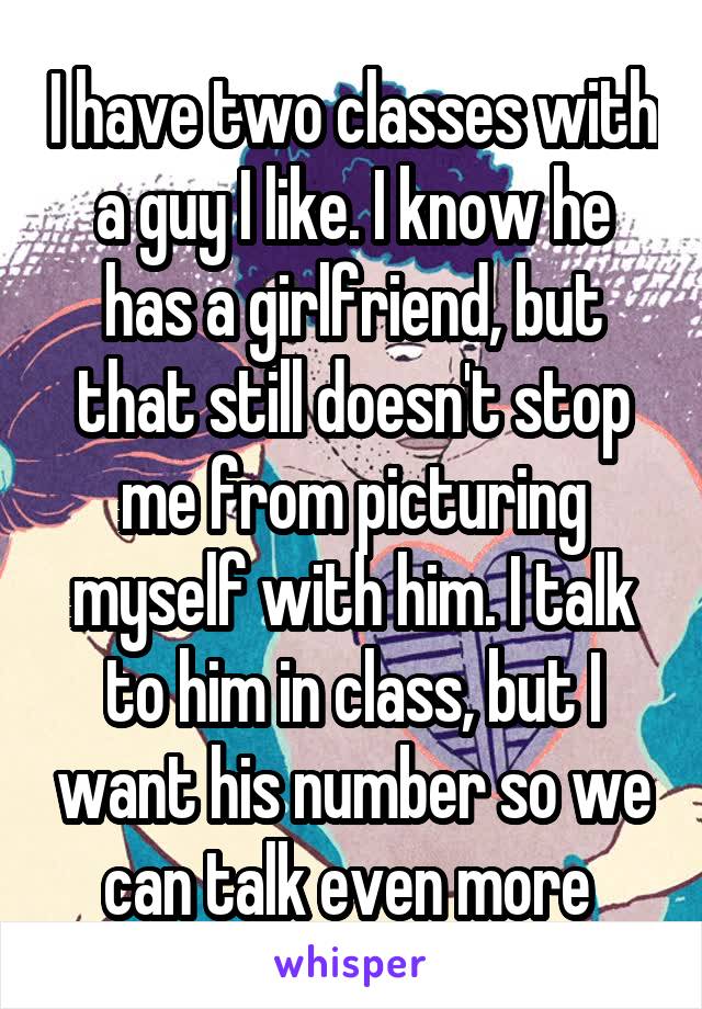 I have two classes with a guy I like. I know he has a girlfriend, but that still doesn't stop me from picturing myself with him. I talk to him in class, but I want his number so we can talk even more 