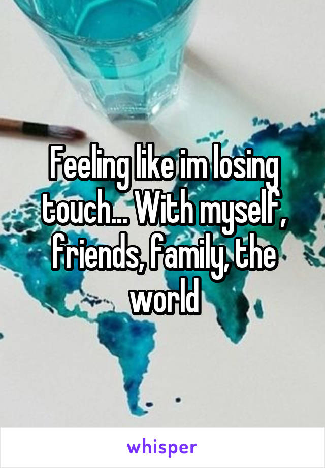 Feeling like im losing touch... With myself, friends, family, the world
