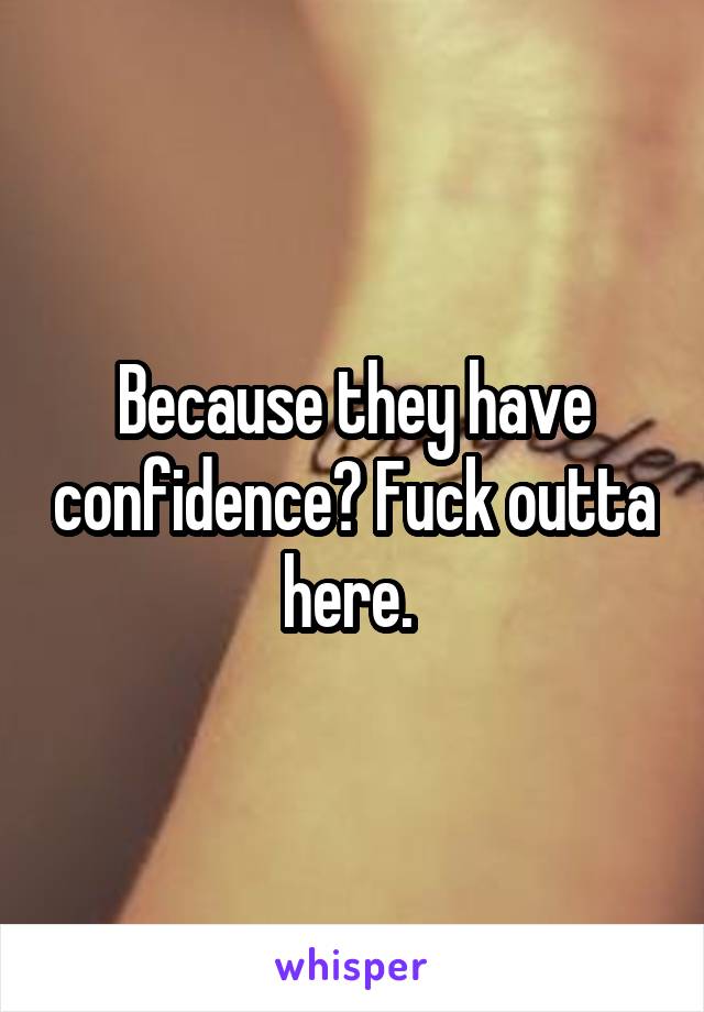 Because they have confidence? Fuck outta here. 