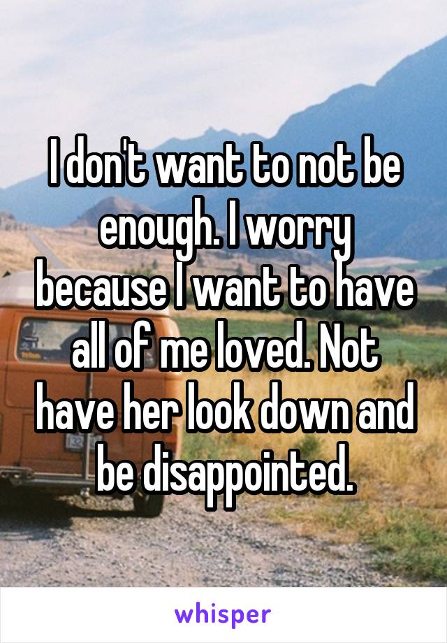 I don't want to not be enough. I worry because I want to have all of me loved. Not have her look down and be disappointed.