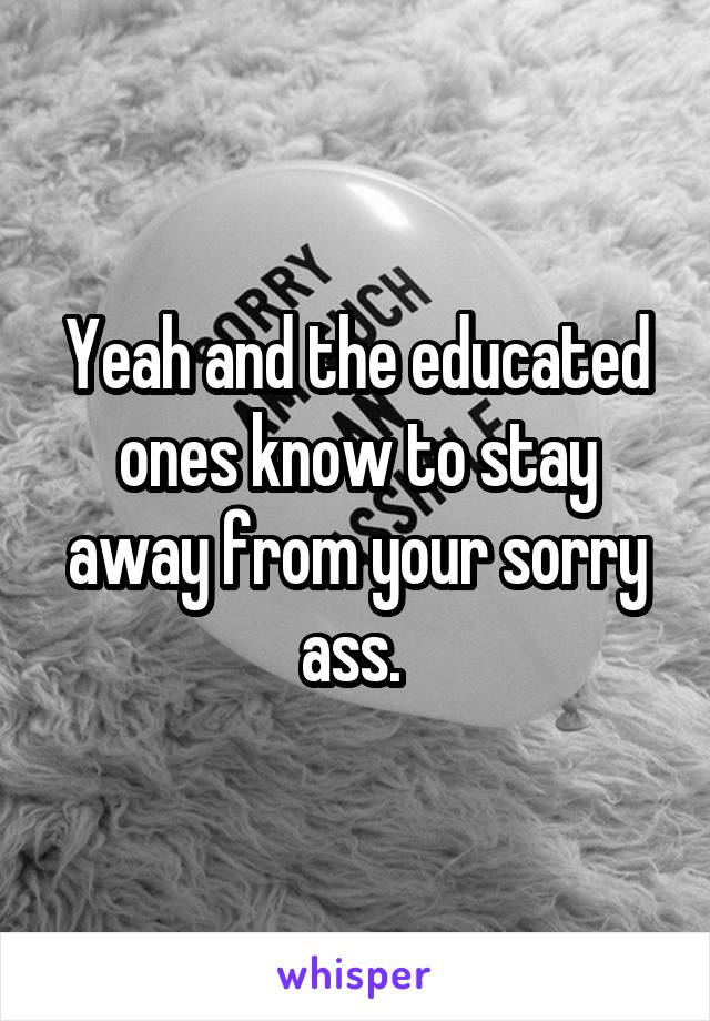 Yeah and the educated ones know to stay away from your sorry ass. 