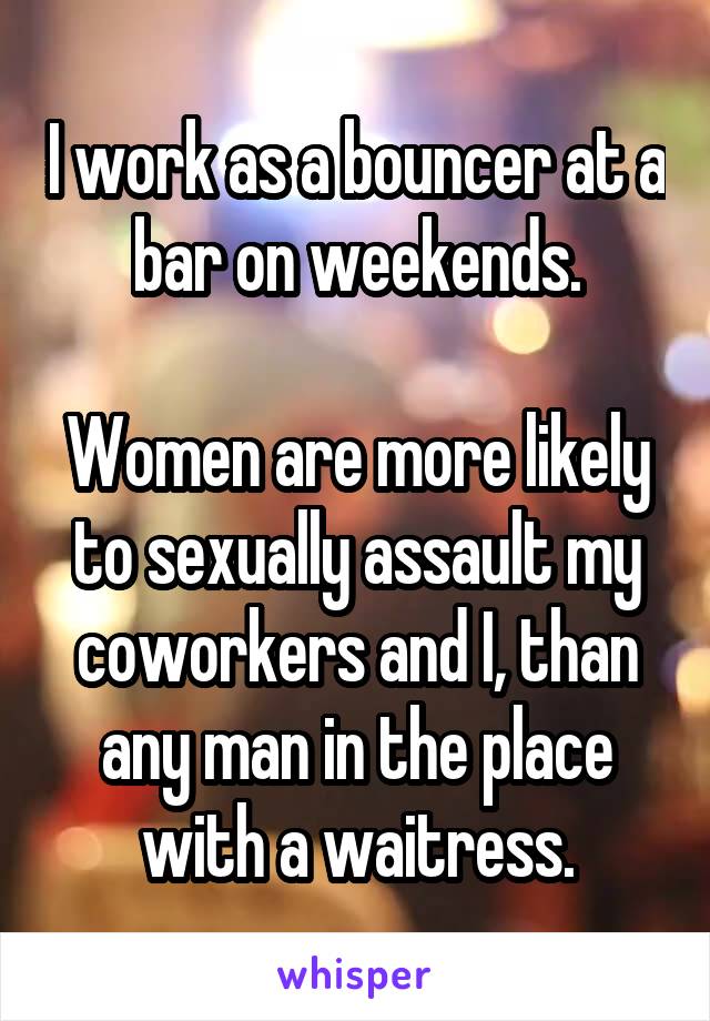 I work as a bouncer at a bar on weekends.

Women are more likely to sexually assault my coworkers and I, than any man in the place with a waitress.