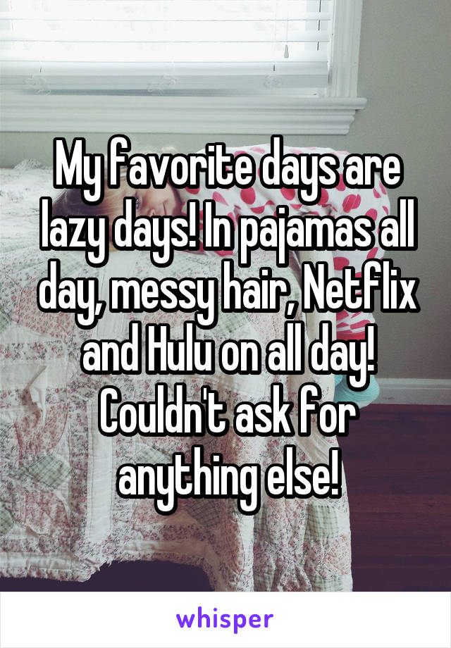 My favorite days are lazy days! In pajamas all day, messy hair, Netflix and Hulu on all day! Couldn't ask for anything else!