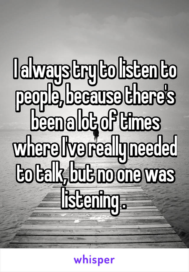 I always try to listen to people, because there's been a lot of times where I've really needed to talk, but no one was listening . 