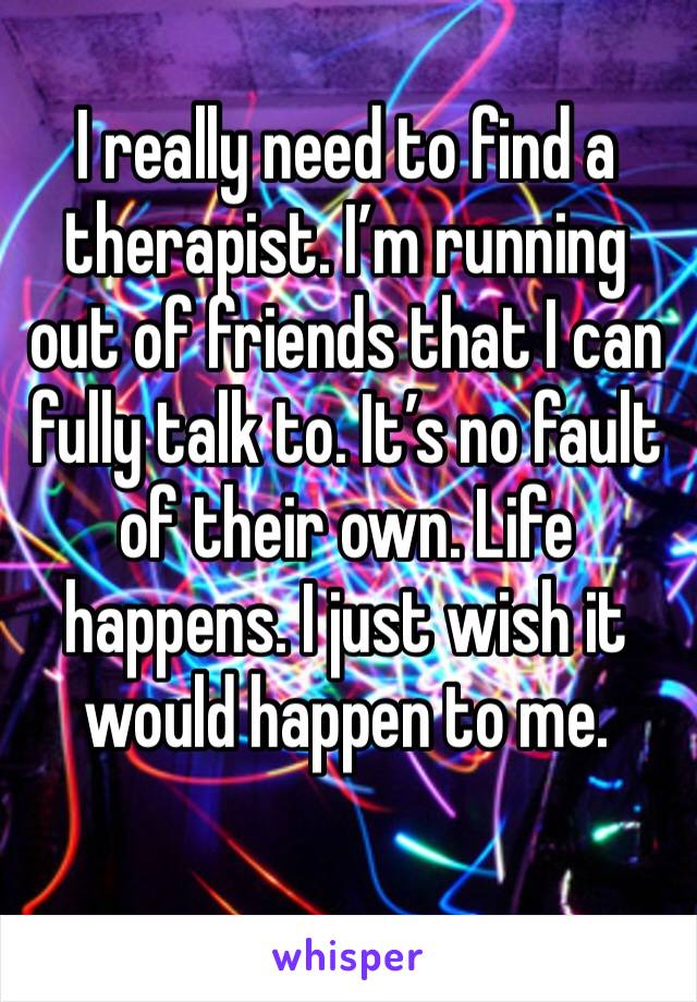 I really need to find a therapist. I’m running out of friends that I can fully talk to. It’s no fault of their own. Life happens. I just wish it would happen to me.