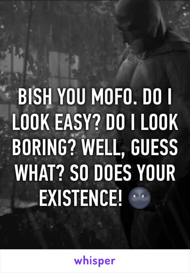 BISH YOU MOFO. DO I LOOK EASY? DO I LOOK BORING? WELL, GUESS WHAT? SO DOES YOUR EXISTENCE! 🌚