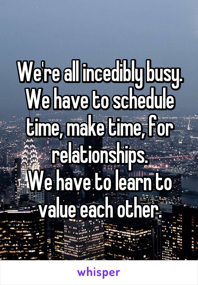 We're all incedibly busy. We have to schedule time, make time, for relationships.
We have to learn to value each other.
