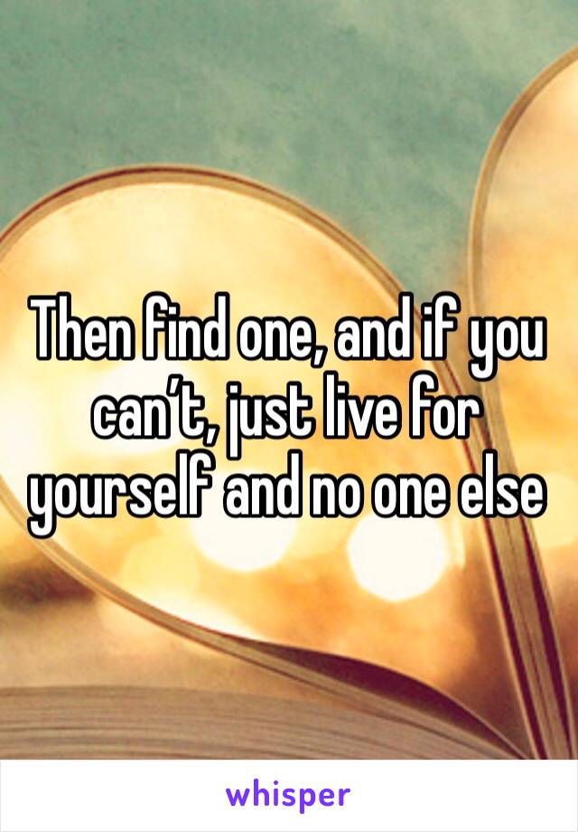 Then find one, and if you can’t, just live for yourself and no one else