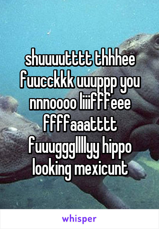 shuuuutttt thhhee fuucckkk uuuppp you nnnoooo liiifffeee
ffffaaatttt fuuugggllllyy hippo looking mexicunt