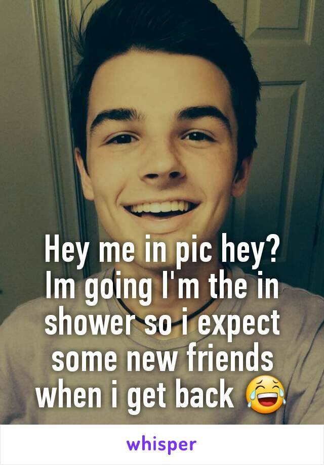 Hey me in pic hey?
Im going I'm the in shower so i expect some new friends when i get back 😂