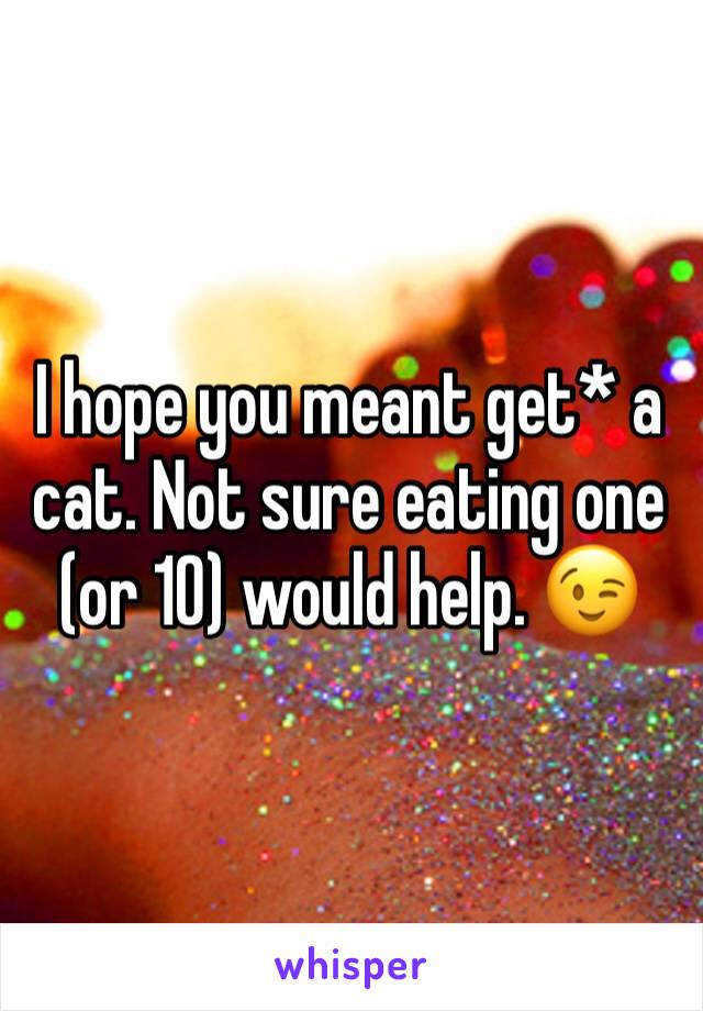 I hope you meant get* a cat. Not sure eating one (or 10) would help. 😉