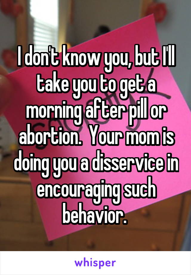 I don't know you, but I'll take you to get a morning after pill or abortion.  Your mom is doing you a disservice in encouraging such behavior. 