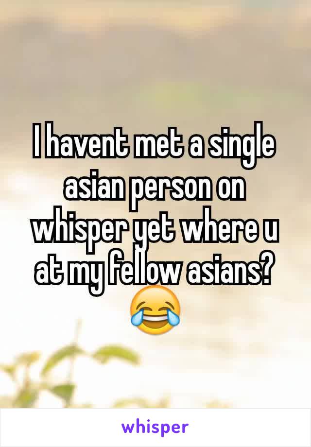 I havent met a single asian person on whisper yet where u at my fellow asians?😂