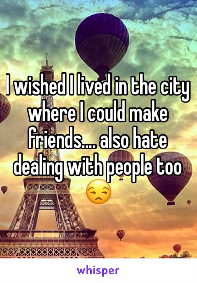 I wished I lived in the city where I could make friends.... also hate dealing with people too 😒